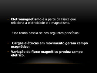 • Eletromagnetismo é a parte da Física que
relaciona a eletricidade e o magnetismo.
Essa teoria baseia-se nos seguintes princípios:
• Cargas elétricas em movimento geram campo
magnético;
• Variação de fluxo magnético produz campo
elétrico.
 