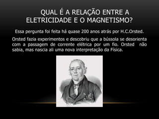 QUAL É A RELAÇÃO ENTRE A
ELETRICIDADE E O MAGNETISMO?
Essa pergunta foi feita há quase 200 anos atrás por H.C.Orsted.
Orsted fazia experimentos e descobriu que a bússola se desorienta
com a passagem de corrente elétrica por um fio. Orsted não
sabia, mas nascia ali uma nova interpretação da Física.
 