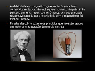 • A eletricidade e o magnetismo já eram fenômenos bem
conhecidos na época. Mas até aquele momento ninguém tinha
pensado em juntar estes dois fenômenos. Um dos principais
responsáveis por juntar a eletricidade com o magnetismo foi
Michael Faraday.
• Faraday descobriu sozinho os princípios que hoje são usados
em motores e na geração de energia elétrica
 