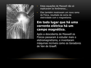 • Estas equações de Maxwell não só
explicavam os fenômenos...
• Elas também mostravam um novo ramo
da Física, resultado da soma da
eletricidade com o magnetismo.
Em todo lugar que há uma
corrente elétrica há um
campo magnético.
Após a descoberta de Maxwell os
Físicos passaram á estudar mais o
eletromagnetismo, e inventaram
máquinas incríveis como os Geradores
de Van de Graaff.
 