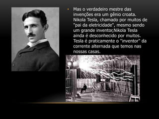 • Mas o verdadeiro mestre das
invenções era um gênio croata.
Nikola Tesla, chamado por muitos de
"pai da eletricidade", mesmo sendo
um grande inventor,Nikola Tesla
ainda é desconhecido por muitos.
Tesla é praticamente o "inventor" da
corrente alternada que temos nas
nossas casas.
 