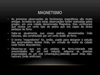 MAGNETISMO
• As primeiras observações de fenômenos magnéticos são muito
antigas. Acredita-se que estas observações foram realizadas pelos
gregos, em uma cidade denominada Magnésia. Eles verificaram
que existia um certo tipo de pedra que era capaz de atrais
pedaços de ferro.
• Sabe-se atualmente que essas pedras, denominadas ímãs
naturais, são constituídas por um certo óxido de ferro.
• O termo "magnetismo" foi, então, usado para designar o estudo
das propriedades destes ímãs, em virtude do nome da cidade
onde foram descobertos.
• Observou-se que em um pedaço de ferro,colocado nas
proximidades de um ímã natural, adquiria as mesmas
propriedades de um ímã (imantação),obtendo assim ímãs não-
naturais (ímãs artificiais)
 
