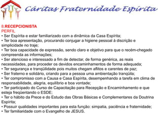 8.RECEPCIONISTA
PERFIL
• Ser Espírita e estar familiarizado com a dinâmica da Casa Espírita;
• Ter boa apresentação, procurando conjugar a higiene pessoal à discrição e
simplicidade no traje;
• Ter boa capacidade de expressão, sendo claro e objetivo para que o recém-chegado
compreenda as informações;
• Ser atencioso e interessado a fim de detectar, de forma genérica, as reais
necessidades, para proceder os devidos encaminhamentos de forma adequada;
• Ter segurança e tranqüilidade pois muitos chegam aflitos e carentes de paz;
• Ser fraterno e solidário, criando para a pessoa uma ambientação tranqüila;
• Ter compromisso com a Causa e Casa Espírita, desempenhando a tarefa em clima de
responsabilidade, alegria, equilíbrio e boa vontade;
• Ter participado do Curso de Capacitação para Recepção e Encaminhamento e que
esteja freqüentando o ESDE;
• Ter o hábito da Prece e do Estudo das Obras Básicas e Complementares da Doutrina
Espírita;
• Possuir qualidades importantes para esta função: simpatia, paciência e fraternidade;
• Ter familiaridade com o Evangelho de JESUS.
 