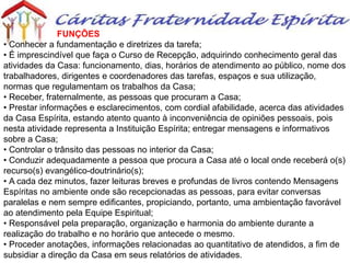 FUNÇÕES
• Conhecer a fundamentação e diretrizes da tarefa;
• É imprescindível que faça o Curso de Recepção, adquirindo conhecimento geral das
atividades da Casa: funcionamento, dias, horários de atendimento ao público, nome dos
trabalhadores, dirigentes e coordenadores das tarefas, espaços e sua utilização,
normas que regulamentam os trabalhos da Casa;
• Receber, fraternalmente, as pessoas que procuram a Casa;
• Prestar informações e esclarecimentos, com cordial afabilidade, acerca das atividades
da Casa Espírita, estando atento quanto à inconveniência de opiniões pessoais, pois
nesta atividade representa a Instituição Espírita; entregar mensagens e informativos
sobre a Casa;
• Controlar o trânsito das pessoas no interior da Casa;
• Conduzir adequadamente a pessoa que procura a Casa até o local onde receberá o(s)
recurso(s) evangélico-doutrinário(s);
• A cada dez minutos, fazer leituras breves e profundas de livros contendo Mensagens
Espíritas no ambiente onde são recepcionadas as pessoas, para evitar conversas
paralelas e nem sempre edificantes, propiciando, portanto, uma ambientação favorável
ao atendimento pela Equipe Espiritual;
• Responsável pela preparação, organização e harmonia do ambiente durante a
realização do trabalho e no horário que antecede o mesmo.
• Proceder anotações, informações relacionadas ao quantitativo de atendidos, a fim de
subsidiar a direção da Casa em seus relatórios de atividades.
 