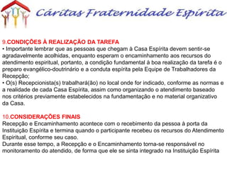9.CONDIÇÕES À REALIZAÇÃO DA TAREFA
• Importante lembrar que as pessoas que chegam à Casa Espírita devem sentir-se
agradavelmente acolhidas, enquanto esperam o encaminhamento aos recursos do
atendimento espiritual, portanto, a condição fundamental à boa realização da tarefa é o
preparo evangélico-doutrinário e a conduta espírita pela Equipe de Trabalhadores da
Recepção;
• O(s) Recepcionista(s) trabalhará(ão) no local onde for indicado, conforme as normas e
a realidade de cada Casa Espírita, assim como organizando o atendimento baseado
nos critérios previamente estabelecidos na fundamentação e no material organizativo
da Casa.
10.CONSIDERAÇÕES FINAIS
Recepção e Encaminhamento acontece com o recebimento da pessoa à porta da
Instituição Espírita e termina quando o participante recebeu os recursos do Atendimento
Espiritual, conforme seu caso.
Durante esse tempo, a Recepção e o Encaminhamento torna-se responsável no
monitoramento do atendido, de forma que ele se sinta integrado na Instituição Espírita
 