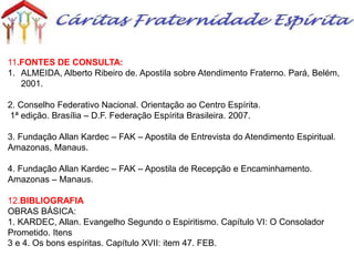 11.FONTES DE CONSULTA:
1. ALMEIDA, Alberto Ribeiro de. Apostila sobre Atendimento Fraterno. Pará, Belém,
2001.
2. Conselho Federativo Nacional. Orientação ao Centro Espírita.
1ª edição. Brasília – D.F. Federação Espírita Brasileira. 2007.
3. Fundação Allan Kardec – FAK – Apostila de Entrevista do Atendimento Espiritual.
Amazonas, Manaus.
4. Fundação Allan Kardec – FAK – Apostila de Recepção e Encaminhamento.
Amazonas – Manaus.
12.BIBLIOGRAFIA
OBRAS BÁSICA:
1. KARDEC, Allan. Evangelho Segundo o Espiritismo. Capítulo VI: O Consolador
Prometido. Itens
3 e 4. Os bons espíritas. Capítulo XVII: item 47. FEB.
 