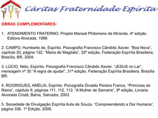 OBRAS COMPLEMENTARES:
1. ATENDIMENTO FRATERNO. Projeto Manoel Philomeno de Miranda. 4ª edição.
Editora Alvorada, 1998
2. CAMPO, Humberto de, Espírito. Psicografia Francisco Cândido Xavier. “Boa Nova”,
capítulo 20, página 132: “Maria de Magdala”, 32ª edição, Federação Espírita Brasileira.
Brasília, BR, 2004.
3. LÚCIO, Néio, Espírito. Psicografia Francisco Cândido Xavier. “JESUS no Lar”,
mensagem nº 30 “A regra de ajudar”, 31ª edição. Federação Espírita Brasileira. Brasília
BR.
4. ROGRIGUES, AMÈLIA, Espírito. Psicografia Divaldo Pereira Franco. “Primícias do
Reino”, capítulo 9, páginas 111, 112, 113: “A Mulher de Samaria”, 9ª edição, Livraria
Alvorada Cristã, Bahia, Salvador, 2003
.
5. Sociedade de Divulgação Espírita Auta de Souza. “Compreendendo a Dor Humana”,
página 336. 1ª Edição, 2008.
 