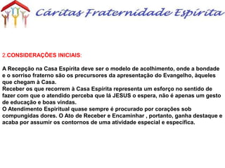 2.CONSIDERAÇÕES INICIAIS:
A Recepção na Casa Espírita deve ser o modelo de acolhimento, onde a bondade
e o sorriso fraterno são os precursores da apresentação do Evangelho, àqueles
que chegam à Casa.
Receber os que recorrem à Casa Espírita representa um esforço no sentido de
fazer com que o atendido perceba que lá JESUS o espera, não é apenas um gesto
de educação e boas vindas.
O Atendimento Espiritual quase sempre é procurado por corações sob
compungidas dores. O Ato de Receber e Encaminhar , portanto, ganha destaque e
acaba por assumir os contornos de uma atividade especial e específica.
 