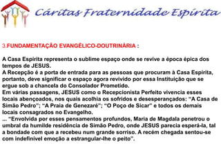 3.FUNDAMENTAÇÃO EVANGÉLICO-DOUTRINÁRIA :
A Casa Espírita representa o sublime espaço onde se revive a época épica dos
tempos de JESUS.
A Recepção é a porta de entrada para as pessoas que procuram à Casa Espírita,
portanto, deve significar o espaço agora revivido por essa Instituição que se
ergue sob a chancela do Consolador Prometido.
Em várias passagens, JESUS como o Recepcionista Perfeito vivencia esses
locais abençoados, nos quais acolhia os sofridos e desesperançados: “A Casa de
Simão Pedro”; “A Praia de Genezaré”; “O Poço de Sicar” e todos os demais
locais consagrados no Evangelho.
... “Envolvida por esses pensamentos profundos, Maria de Magdala penetrou o
umbral da humilde residência de Simão Pedro, onde JESUS parecia esperá-la, tal
a bondade com que a recebeu num grande sorriso. A recém chegada sentou-se
com indefinível emoção a estrangular-lhe o peito”.
 
