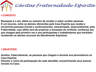 4.CONCEITO
Recepção é o ato, efeito ou maneira de receber e saber acolher pessoas.
É um recurso, entre os demais oferecidos pela Casa Espírita que recebe e
encaminha pessoas (inicial e continuamente), caracterizado, essencialmente, pela
Fraternidade, cujo efeito será de propiciar a sensação do conforto, confiança aos
que chegam pela primeira vez e aos participantes e trabalhadores que transitam
recebendo os demais recursos do Atendimento Espiritual.
5.OBJETIVOS
Acolher, fraternalmente, as pessoas que chegam e durante sua permanência na
Casa Espírita;
Orientar o início da participação de cada atendido, encaminhando seus passos
iniciais na Casa;
 
