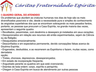 6.QUADRO GERAL DO ATENDIDO
Os problemas que aturdem as criaturas humanas nos dias de hoje são os mais
diversificados possíveis e vão, desde a necessidade pura e simples do conhecimento
às angústias superlativas dos que se encontram sobraçando os mais pesados fardos,
portanto, as pessoas que procuram a Casa Espírita, na grande maioria das vezes,
apresentam o seguinte quadro:
• Revoltados, pessimistas, com desânimo e desespero já instalados em seus corações;
• Decepcionados em relação aos recursos até então experimentados, sejam da Ciência
ou da Religião;
• Desajustados emocionalmente;
• Desconfiados e em expectativa permanente, devido concepções falsas acerca da
Doutrina Espírita;
• Enganados, desiludidos, e ao recorrerem ao Espiritismo o fazem, muitas vezes, como
derradeira
opção;
• Tristes, chorosos, depressivos, desesperançados;
• Em estado de incorporação freqüente;
• Angustiado perante os quadros em que está vivenciando;
• Doentes de toda ordem: corpo, espírito e perispírito;
• Chegam à Casa Espírita em busca de atendimento por outras pessoas
 