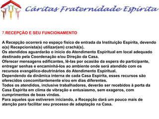 7.RECEPÇÃO E SEU FUNCIONAMENTO
A Recepção ocorrerá no espaço físico de entrada da Instituição Espírita, devendo
o(s) Recepcionista(s) utilizar(em) crachá(s).
Os atendidos aguardarão o início do Atendimento Espiritual em local adequado
destinado pela Coordenação e/ou Direção da Casa.
Oferecer mensagens edificantes, lê-las por ocasião da espera do participante,
entregar senhas e encaminhá-los ao ambiente onde será atendido com os
recursos evangélico-doutrinários do Atendimento Espiritual.
Dependendo da dinâmica interna de cada Casa Espírita, esses recursos são
oferecidos concomitantemente e/ou em dias diferentes.
Todos os atendidos, inclusive trabalhadores, deverão ser recebidos à porta da
Casa Espírita em clima de vibração e entusiasmo, sem exageros, com
cumprimentos de boas vindas.
Para aqueles que estiverem iniciando, a Recepção dará um pouco mais de
atenção para facilitar seu processo de adaptação na Casa.
 