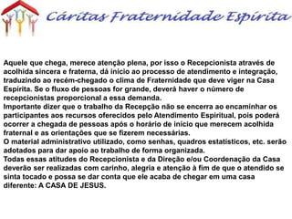 Aquele que chega, merece atenção plena, por isso o Recepcionista através de
acolhida sincera e fraterna, dá início ao processo de atendimento e integração,
traduzindo ao recém-chegado o clima de Fraternidade que deve viger na Casa
Espírita. Se o fluxo de pessoas for grande, deverá haver o número de
recepcionistas proporcional a essa demanda.
Importante dizer que o trabalho da Recepção não se encerra ao encaminhar os
participantes aos recursos oferecidos pelo Atendimento Espiritual, pois poderá
ocorrer a chegada de pessoas após o horário de início que merecem acolhida
fraternal e as orientações que se fizerem necessárias.
O material administrativo utilizado, como senhas, quadros estatísticos, etc. serão
adotados para dar apoio ao trabalho de forma organizada.
Todas essas atitudes do Recepcionista e da Direção e/ou Coordenação da Casa
deverão ser realizadas com carinho, alegria e atenção à fim de que o atendido se
sinta tocado e possa se dar conta que ele acaba de chegar em uma casa
diferente: A CASA DE JESUS.
 