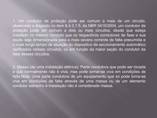 1. Um condutor de proteção pode ser comum a mais de um circuito,
observado o disposto no item 6.4.3.1.5. da NBR 5410/2004, um condutor de
proteção pode ser comum a dois ou mais circuitos, desde que esteja
instalado no mesmo conduto que os respectivos condutores de fase e sua
seção seja dimensionada para a mais severa corrente de falta presumida e
o mais longo tempo de atuação do dispositivo de seccionamento automático
verificados nesses circuitos; ou em função da maior seção do condutor da
fase desses circuitos.
2. Massa (de uma instalação elétrica): Parte condutora que pode ser tocada
e que normalmente não é viva, mas pode tornar-se viva em condições de
falta.Nota: Uma parte condutora de um equipamento que só pode torna-se
viva em condições de falta através de uma massa ou de um elemento
condutor estranho à instalação não é considerada massa.
 