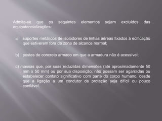 Admite-se que os seguintes elementos sejam excluídos das
equipotencializações:
a) suportes metálicos de isoladores de linhas aéreas fixados à edificação
que estiverem fora da zona de alcance normal;
b) postes de concreto armado em que a armadura não é acessível;
c) massas que, por suas reduzidas dimensões (até aproximadamente 50
mm x 50 mm) ou por sua disposição, não possam ser agarradas ou
estabelecer contato significativo com parte do corpo humano, desde
que a ligação a um condutor de proteção seja difícil ou pouco
confiável.
 