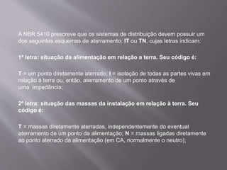 A NBR 5410 prescreve que os sistemas de distribuição devem possuir um
dos seguintes esquemas de aterramento: IT ou TN, cujas letras indicam:
1ª letra: situação da alimentação em relação a terra. Seu código é:
T = um ponto diretamente aterrado; I = isolação de todas as partes vivas em
relação à terra ou, então, aterramento de um ponto através de
uma impedância;
2ª letra: situação das massas da instalação em relação à terra. Seu
código é:
T = massas diretamente aterradas, independentemente do eventual
aterramento de um ponto da alimentação; N = massas ligadas diretamente
ao ponto aterrado da alimentação (em CA, normalmente o neutro);
 