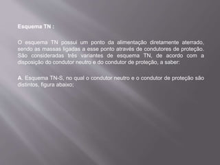 Esquema TN :
O esquema TN possui um ponto da alimentação diretamente aterrado,
sendo as massas ligadas a esse ponto através de condutores de proteção.
São consideradas três variantes de esquema TN, de acordo com a
disposição do condutor neutro e do condutor de proteção, a saber:
A. Esquema TN-S, no qual o condutor neutro e o condutor de proteção são
distintos, figura abaixo;
 