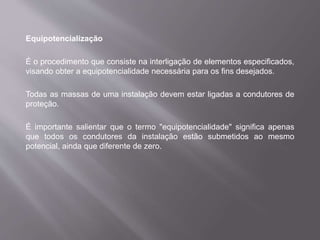 Equipotencialização
É o procedimento que consiste na interligação de elementos especificados,
visando obter a equipotencialidade necessária para os fins desejados.
Todas as massas de uma instalação devem estar ligadas a condutores de
proteção.
É importante salientar que o termo "equipotencialidade" significa apenas
que todos os condutores da instalação estão submetidos ao mesmo
potencial, ainda que diferente de zero.
 