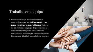 Trabalho em equipa
• Genericamente, o trabalhoem equipa
caracteriza-sepor um esforço coletivo
pare resolver um problema. Trata-se
de um conjuntoou grupo de pessoasque se
dedicam à realizaçãode uma tarefa ou
determinado trabalho, por ou sem obrigação.
Encontrara felicidade notrabalhoé simples.
 