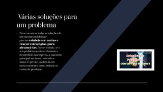 Várias soluções para
um problema
• Para encontrar todas as soluções de
um mesmo problema é
preciso estabelecer metas e
traçar estratégias para
alcançá-las. Nesse sentido, se o
seu problema está em diminuir o
desperdício na empresa, a sua meta
principal será essa, mas não a
única. É preciso quebrá-la em
metas menores, como reduzir os
custos de produção
 