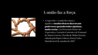A união faz a força
• A expressão« A união faz a força »
significa «muitosfracos fazem um
poderoso; quando todos ajudam,
nada custa». [in Dicionário Práticode
Expressõese LocuçõesCorrentes, de Emanuel
de Moura Correia e Persília de Melim Teixeira,
editadopela Papiro Editora, Porto] Carlos
Marinheiro15 de outubro de 2007
 