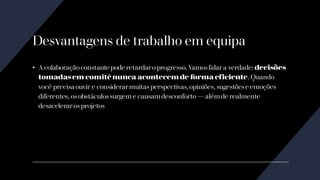 Desvantagens de trabalho em equipa
• A colaboraçãoconstante pode retardaro progresso. Vamosfalar a verdade: decisões
tomadasem comitê nunca acontecem de forma eficiente. Quando
você precisa ouvir e considerarmuitas perspectivas, opiniões, sugestõese emoções
diferentes, osobstáculossurgem e causam desconforto — além de realmente
desaceleraros projetos
 