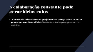 A colaboração constante pode
gerar ideias ruins
• A sabedoria milenar ensina que juntarsua cabeça com a de outra
pessoa gera melhoresideias. No entanto, a ciência aponta que acontece o
contrário.
 
