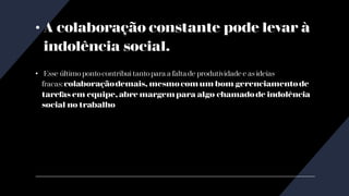 • A colaboração constante pode levar à
indolência social.
• Esse último pontocontribui tantopara a falta de produtividade e as ideias
fracas: colaboraçãodemais, mesmo com um bom gerenciamento de
tarefas em equipe, abre margem para algo chamado de indolência
social no trabalho
 