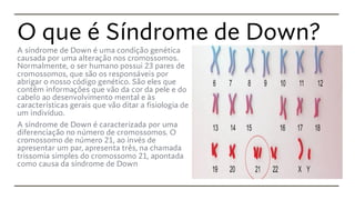 O que é Síndrome de Down?
A síndrome de Down é uma condição genética
causada por uma alteração nos cromossomos.
Normalmente, o ser humano possui 23 pares de
cromossomos, que são os responsáveis por
abrigar o nosso código genético. São eles que
contêm informações que vão da cor da pele e do
cabelo ao desenvolvimento mental e às
características gerais que vão ditar a fisiologia de
um indivíduo.
A síndrome de Down é caracterizada por uma
diferenciação no número de cromossomos. O
cromossomo de número 21, ao invés de
apresentar um par, apresenta três, na chamada
trissomia simples do cromossomo 21, apontada
como causa da síndrome de Down
 