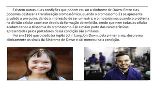 Existem outras duas condições que podem causar a síndrome de Down. Entre elas,
podemos destacar a translocação cromossômica, quando o cromossomo 21 se apresenta
grudado a um outro, dando a impressão de ser um extra; e o mosaicismo, quando o problema
na divisão celular acontece depois da formação do embrião, sendo que nem todas as células
acabam tendo a trissomia do cromossomo 21e a maior parte das características
apresentadas pelos portadores dessa condição são similares .
Foi em 1866 que o pediatra inglês John Langdon Down, pela primeira vez, descreveu
clinicamente os sinais da Síndrome de Down e daí nomeou-se a condição.
 