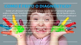 COMO É FEITO O DIAGNÓSTICO?
Existe um ultrassom morfológico fetal que, a partir da 11° semana de gestação,
avalia a chamada “translucência nucal” – uma análise do acúmulo de líquido sobre a
pele atrás do pescoço fetal – detectando a presença de diversas doenças genéticas e
malformações.
Nessa triagem, estima-se detectar cerca de 75% de fetos com síndrome de
down. Contudo, para confirmar a condição é realizado exames de amniocentese e
amostragem das vilosidades coriônicas.
Depois do nascimento, o diagnóstico clínico de síndrome de Down é comprovado
pelo exame do cariótipo (estudo dos cromossomos), que também ajuda a
determinar o risco, em geral baixo, de recorrência da alteração em outros filhos do
casal.
 