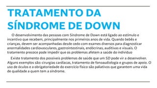 TRATAMENTO DA
SÍNDROME DE DOWN
O desenvolvimento das pessoas com Síndrome de Down está ligado ao estímulo e
incentivo que recebem, principalmente nos primeiros anos de vida. Quando bebês e
crianças, devem ser acompanhadas desde cedo com exames diversos para diagnosticar
anormalidades cardiovasculares, gastrointestinais, endócrinas, auditivas e visuais. O
tratamento precoce pode impedir que os problemas afetem a saúde do indivíduo
Existe tratamento dos possíveis problemas de saúde que um SD pode vir a desenvolver.
Alguns exemplos são: cirurgias cardíacas, tratamento de fonoaudiologia e grupos de apoio. O
uso de óculos e a obrigatoriedade do exercício físico são paliativos que garantem uma vida
de qualidade a quem tem a síndrome.
 
