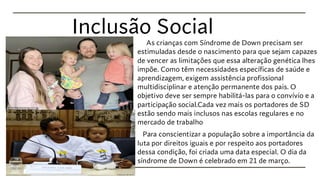 Inclusão Social
As crianças com Síndrome de Down precisam ser
estimuladas desde o nascimento para que sejam capazes
de vencer as limitações que essa alteração genética lhes
impõe. Como têm necessidades específicas de saúde e
aprendizagem, exigem assistência profissional
multidisciplinar e atenção permanente dos pais. O
objetivo deve ser sempre habilitá-las para o convívio e a
participação social.Cada vez mais os portadores de SD
estão sendo mais inclusos nas escolas regulares e no
mercado de trabalho
Para conscientizar a população sobre a importância da
luta por direitos iguais e por respeito aos portadores
dessa condição, foi criada uma data especial. O dia da
síndrome de Down é celebrado em 21 de março.
 
