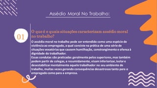 Assédio Moral No Trabalho:
O que é e quais situações caracterizam assédio moral
no trabalho?
O assédio moral no trabalho pode ser entendido como uma espécie de
violênciaao empregado,a qual consiste na prática de uma série de
situações vexatórias que causem humilhação, constrangimento e ofensaà
dignidade do trabalhador.
Essas condutas são praticadas geralmente pelos superiores,mas também
podem partir de colegas,e resumidamente,visaminferiorizar,isolare
desestabilizarmentalmente aquele trabalhador no seu ambiente de
trabalho, muitas vezes gerando consequências desastrosas tanto para o
empregado como para a empresa.
_________________________
 