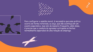 Para configurar o assédio moral, é necessário que essa prática
ocorra de forma reiterada, ou seja, que não aconteça em um
evento esporádico, mas sim de maneira frequente, além disso,
é preciso que a conduta do agressor extrapole os limites
normalmente esperados de uma relação de emprego.
 