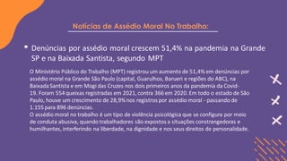 Notícias de Assédio Moral No Trabalho:
Denúncias por assédio moral crescem 51,4% na pandemia na Grande
SP e na Baixada Santista, segundo MPT
O Ministério Público do Trabalho (MPT) registrou um aumento de 51,4% em denúncias por
assédio moral na Grande São Paulo (capital, Guarulhos, Barueri e regiões do ABC), na
Baixada Santista e em Mogi das Cruzes nos dois primeiros anos da pandemia da Covid-
19. Foram 554 queixas registradas em 2021, contra 366 em 2020. Em todo o estado de São
Paulo, houve um crescimento de 28,9%nos registros por assédio moral - passando de
1.155 para 896 denúncias.
O assédio moral no trabalho é um tipo de violência psicológica que se configura por meio
de conduta abusiva, quando trabalhadores são expostos a situações constrangedoras e
humilhantes, interferindo na liberdade, na dignidade e nos seus direitos de personalidade.
 