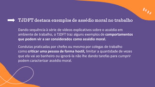 TJDFT destaca exemplos de assédio moral no trabalho
Dando sequência à série de vídeos explicativos sobre o assédio em
ambiente de trabalho, o TJDFT traz alguns exemplos de comportamentos
que podem vir a ser considerados como assédio moral.
Condutas praticadas por chefes ou mesmo por colegas de trabalho
como criticar uma pessoa de forma hostil, limitar a quantidade de vezes
que ela vai ao banheiro ou ignorá-la não lhe dando tarefas para cumprir
podem caracterizar assédio moral.
 