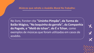 Músicas que retrata o Assédio Moral No Trabalho:
No livro, Forster cita "Ursinho Pimpão", da Turma do
Balão Mágico, "Na boquinha da garrafa", da Companhia
do Pagode, e "Melô do tchan", do É o Tchan, como
exemplos de músicas que foram utilizadas em casos de
assédio.
 