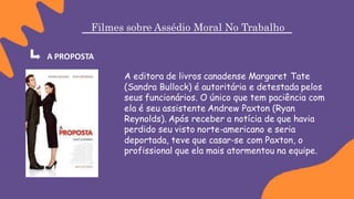 Filmes sobre Assédio Moral No Trabalho
A PROPOSTA
A editora de livros canadense Margaret Tate
(Sandra Bullock) é autoritária e detestada pelos
seus funcionários. O único que tem paciência com
ela é seu assistente Andrew Paxton (Ryan
Reynolds). Após receber a notícia de que havia
perdido seu visto norte-americano e seria
deportada, teve que casar-se com Paxton, o
profissional que ela mais atormentou na equipe.
 