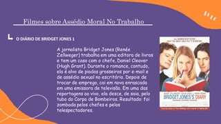 Filmes sobre Assédio Moral No Trabalho
O DIÁRIO DE BRIDGET JONES 1
A jornalista Bridget Jones (Renée
Zellweger) trabalha em uma editora de livros
e tem um caso com o chefe, Daniel Cleaver
(Hugh Grant). Durante o romance, contudo,
ela é alvo de piadas grosseiras por e-mail e
de assédio sexual no escritório. Depois de
trocar de emprego, cai em nova enrascada
em uma emissora de televisão. Em uma das
reportagens ao vivo, ela desce, de saia, pelo
tubo do Corpo de Bombeiros. Resultado: foi
zombada pelos chefes e pelos
telespectadores.
 