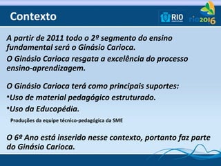 Contexto
A partir de 2011 todo o 2º segmento do ensino
fundamental será o Ginásio Carioca.
O Ginásio Carioca resgata a exc...