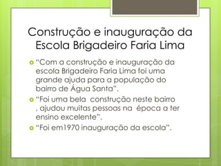 Construção e inauguração da
 Escola Brigadeiro Faria Lima
 “Com   a construção e inauguração da
  escola Brigadeiro Faria Lima foi uma
  grande ajuda para a população do
  bairro de Água Santa”.
 “Foi uma bela construção neste bairro
  , ajudou muitas pessoas na época a ter
  ensino excelente”.
 “Foi em1970 inauguração da escola”.
 