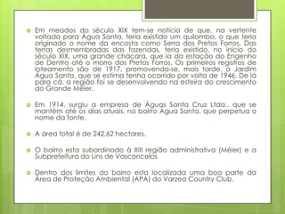    Em meados do século XIX tem-se notícia de que, na vertente
    voltada para Água Santa, teria existido um quilombo, o que teria
    originado o nome da encosta como Serra dos Pretos Forros. Das
    terras desmembradas das fazendas, teria existido, no início do
    século XIX, uma grande chácara, que ia da estação do Engenho
    de Dentro até o morro dos Pretos Forros. Os primeiros registros de
    loteamento são de 1917, promovendo-se, mais tarde, o Jardim
    Água Santa, que se estima tenha ocorrido por volta de 1946. De lá
    para cá, a região foi se desenvolvendo na esteira do crescimento
    do Grande Méier.

   Em 1914, surgiu a empresa de Águas Santa Cruz Ltda., que se
    mantém até os dias atuais, no bairro Água Santa, que perpetua o
    nome da fonte.

   A área total é de 242,62 hectares.

   O bairro esta subordinado à XIII região administrativa (Méier) e a
    Subprefeitura do Lins de Vasconcelos

   Dentro dos limites do bairro esta localizada uma boa parte da
    Área de Proteção Ambiental (APA) do Varzea Country Club.
 