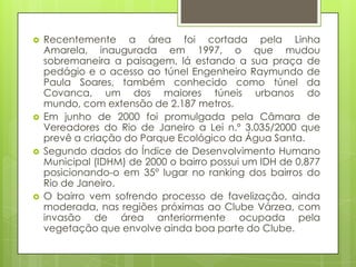   Recentemente a área foi cortada pela Linha
    Amarela, inaugurada em 1997, o que mudou
    sobremaneira a paisagem, lá estando a sua praça de
    pedágio e o acesso ao túnel Engenheiro Raymundo de
    Paula Soares, também conhecido como túnel da
    Covanca, um dos maiores túneis urbanos do
    mundo, com extensão de 2.187 metros.
   Em junho de 2000 foi promulgada pela Câmara de
    Vereadores do Rio de Janeiro a Lei n.º 3.035/2000 que
    prevê a criação do Parque Ecológico da Água Santa.
   Segundo dados do Índice de Desenvolvimento Humano
    Municipal (IDHM) de 2000 o bairro possui um IDH de 0,877
    posicionando-o em 35° lugar no ranking dos bairros do
    Rio de Janeiro.
   O bairro vem sofrendo processo de favelização, ainda
    moderada, nas regiões próximas ao Clube Várzea, com
    invasão de área anteriormente ocupada pela
    vegetação que envolve ainda boa parte do Clube.
 