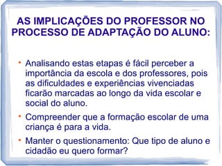 AS IMPLICAÇÕES DO PROFESSOR NO
PROCESSO DE ADAPTAÇÃO DO ALUNO:






Analisando estas etapas é fácil perceber a
importância da escola e dos professores, pois
as dificuldades e experiências vivenciadas
ficarão marcadas ao longo da vida escolar e
social do aluno.
Compreender que a formação escolar de uma
criança é para a vida.
Manter o questionamento: Que tipo de aluno e
cidadão eu quero formar?

 