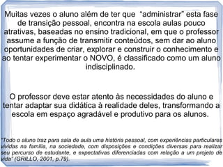 Muitas vezes o aluno além de ter que “administrar” esta fase
de transição pessoal, encontra na escola aulas pouco
atrativas, baseadas no ensino tradicional, em que o professor
assume a função de transmitir conteúdos, sem dar ao aluno
oportunidades de criar, explorar e construir o conhecimento e
ao tentar experimentar o NOVO, é classificado como um aluno
indisciplinado.

O professor deve estar atento às necessidades do aluno e
tentar adaptar sua didática à realidade deles, transformando a
escola em espaço agradável e produtivo para os alunos.
“Todo o aluno traz para sala de aula uma história pessoal, com experiências particulares
vividas na família, na sociedade, com disposições e condições diversas para realizar
seu percurso de estudante, e expectativas diferenciadas com relação a um projeto de
vida” (GRILLO, 2001, p.79).

 