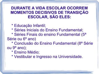 DURANTE A VIDA ESCOLAR OCORREM
MOMENTOS DECISIVOS DE TRANSIÇÃO
ESCOLAR, SÃO ELES:
* Educação Infantil;
* Séries Iniciais do Ensino Fundamental;
* Séries Finais do ensino Fundamental (5ª
Série ou 6º ano)
* Conclusão do Ensino Fundamental (8ª Série
ou 9º ano);
* Ensino Médio;
* Vestibular e Ingresso na Universidade.

 
