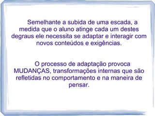 Semelhante a subida de uma escada, a
medida que o aluno atinge cada um destes
degraus ele necessita se adaptar e interagir com
novos conteúdos e exigências.
O processo de adaptação provoca
MUDANÇAS, transformações internas que são
refletidas no comportamento e na maneira de
pensar.

 