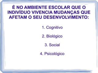 É NO AMBIENTE ESCOLAR QUE O
INDIVÍDUO VIVENCIA MUDANÇAS QUE
AFETAM O SEU DESENVOLVIMENTO:
1. Cognitivo
2. Biológico
3. Social
4. Psicológico

 