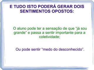 E TUDO ISTO PODERÁ GERAR DOIS
SENTIMENTOS OPOSTOS:

O aluno pode ter a sensação de que “já sou
grande” e passa a sentir importante para a
coletividade;
Ou pode sentir “medo do desconhecido”.

 